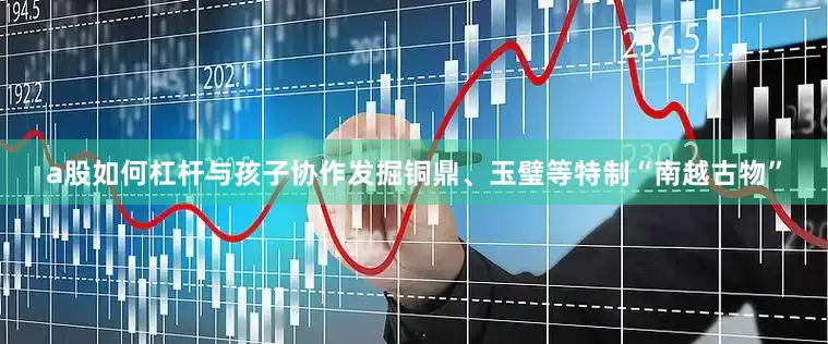 a股如何杠杆与孩子协作发掘铜鼎、玉璧等特制“南越古物”