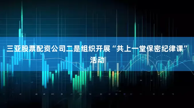 三亚股票配资公司二是组织开展“共上一堂保密纪律课”活动