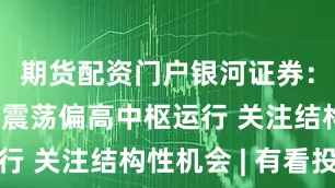 期货配资门户银河证券：预计市场震荡偏高中枢运行 关注结构性机会 | 有看投