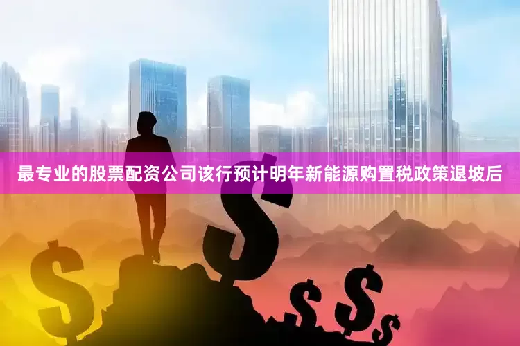 最专业的股票配资公司该行预计明年新能源购置税政策退坡后