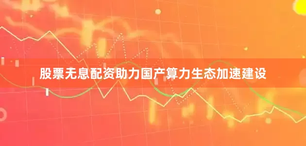 股票无息配资助力国产算力生态加速建设