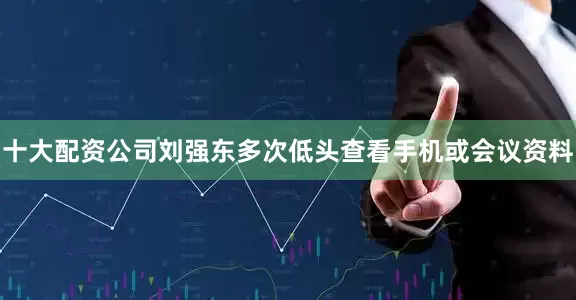 十大配资公司刘强东多次低头查看手机或会议资料