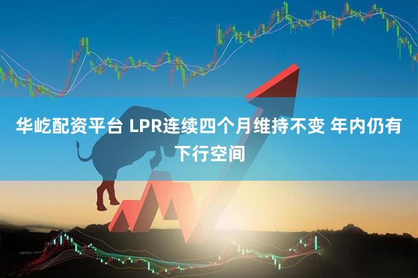 华屹配资平台 LPR连续四个月维持不变 年内仍有下行空间