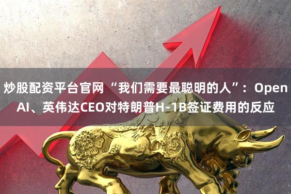 炒股配资平台官网 “我们需要最聪明的人”：OpenAI、英伟达CEO对特朗普H-1B签证费用的反应
