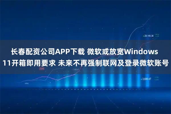 长春配资公司APP下载 微软或放宽Windows 11开箱即用要求 未来不再强制联网及登录微软账号