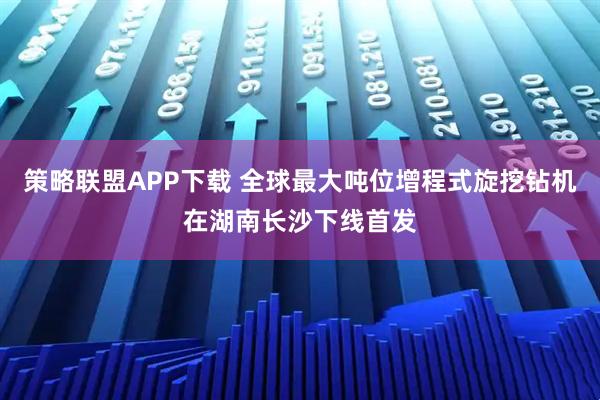 策略联盟APP下载 全球最大吨位增程式旋挖钻机在湖南长沙下线首发