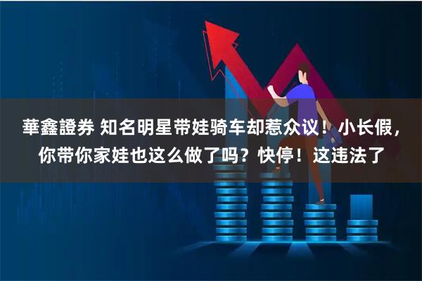 華鑫證券 知名明星带娃骑车却惹众议！小长假，你带你家娃也这么做了吗？快停！这违法了