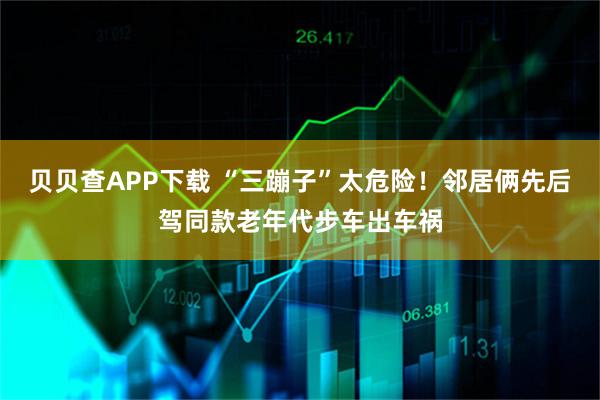 贝贝查APP下载 “三蹦子”太危险!邻居俩先后驾同款老年代步车出车祸