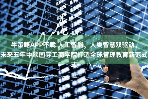 牛策略APP下载 人工智能、人类智慧双驱动,未来五年中欧国际工商学院打造全球管理教育新范式