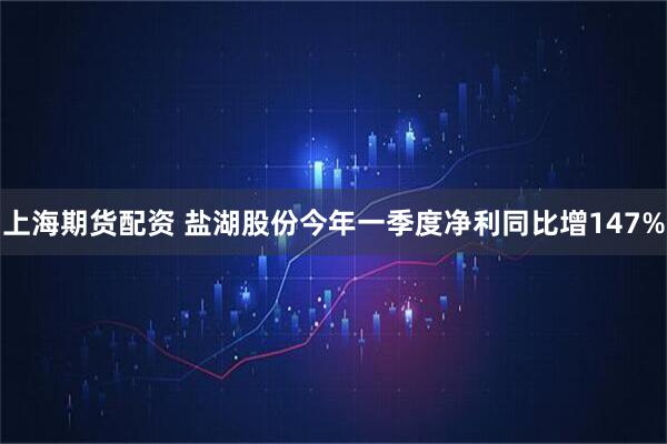 上海期货配资 盐湖股份今年一季度净利同比增147%