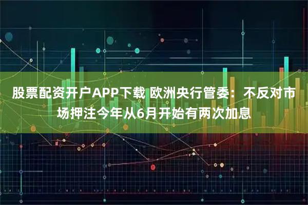 股票配资开户APP下载 欧洲央行管委：不反对市场押注今年从6月开始有两次加息