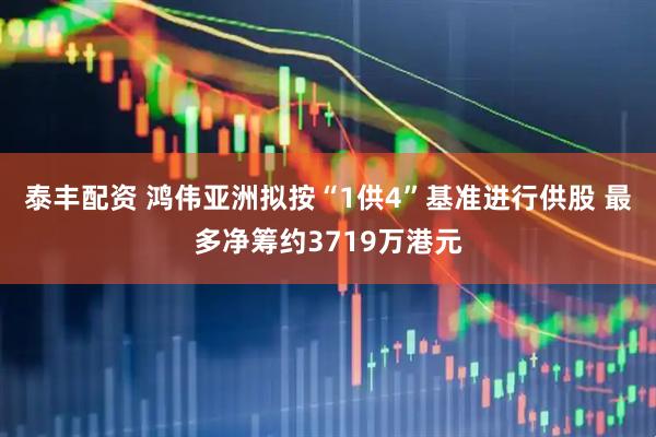 泰丰配资 鸿伟亚洲拟按“1供4”基准进行供股 最多净筹约3719万港元