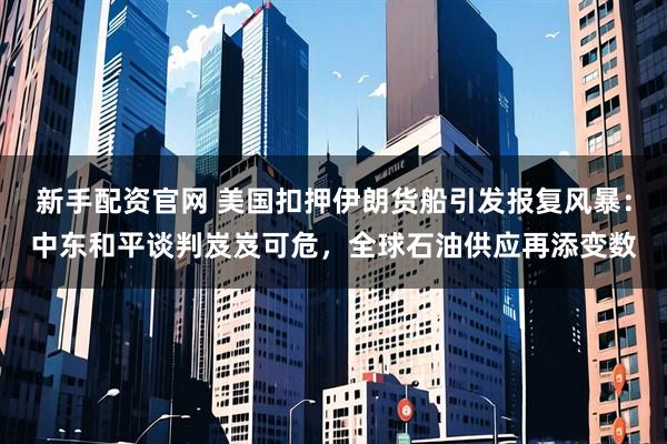 新手配资官网 美国扣押伊朗货船引发报复风暴：中东和平谈判岌岌可危，全球石油供应再添变数