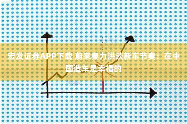 宏发证券APP下载 蔚来秦力洪谈新车节奏：在中国造车是幸福的