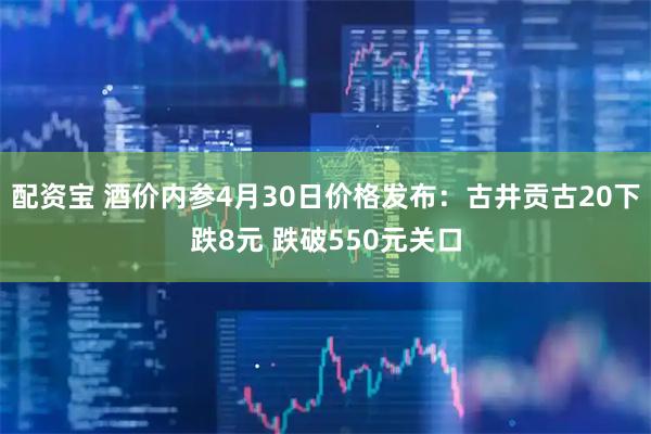 配资宝 酒价内参4月30日价格发布：古井贡古20下跌8元 跌破550元关口