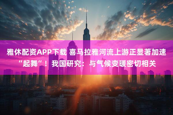 雅休配资APP下载 喜马拉雅河流上游正显著加速“起舞”！我国研究：与气候变暖密切相关