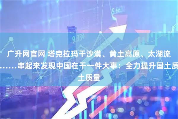 广升网官网 塔克拉玛干沙漠、黄土高原、太湖流域……串起来发现中国在干一件大事：全力提升国土质量
