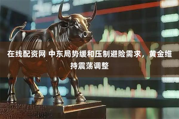 在线配资网 中东局势缓和压制避险需求，黄金维持震荡调整