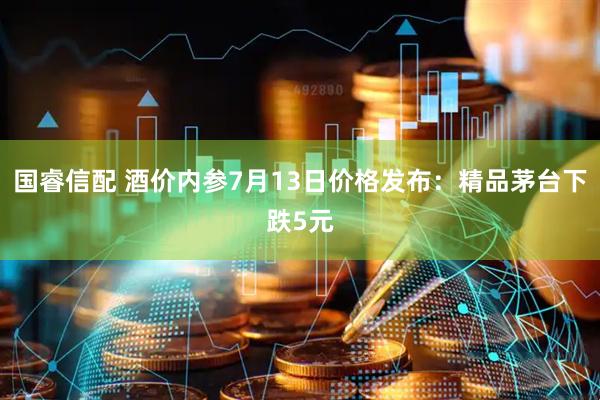 国睿信配 酒价内参7月13日价格发布:精品茅台下跌5元