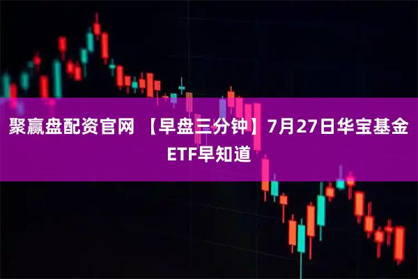 聚赢盘配资官网 【早盘三分钟】7月27日华宝基金ETF早知道